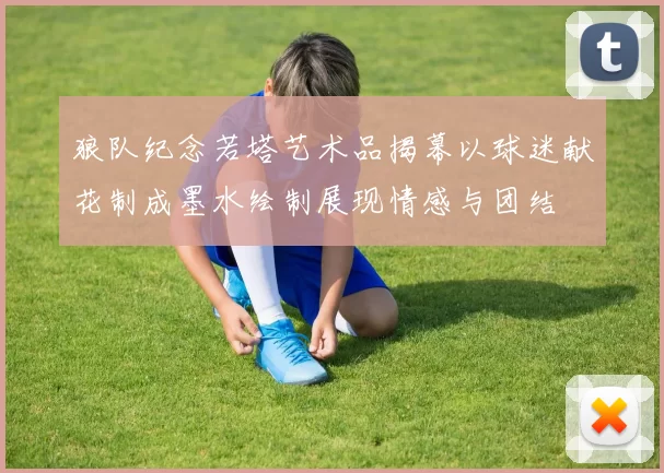 狼队纪念若塔艺术品揭幕以球迷献花制成墨水绘制展现情感与团结