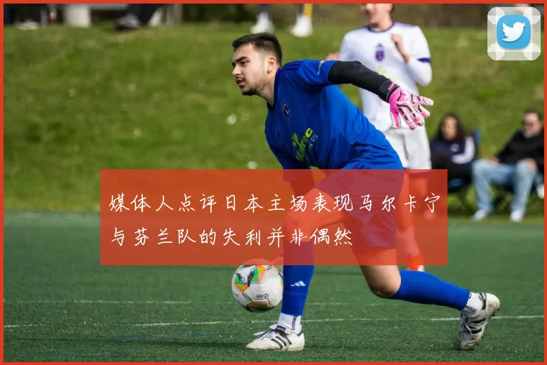 媒体人点评日本主场表现马尔卡宁与芬兰队的失利并非偶然