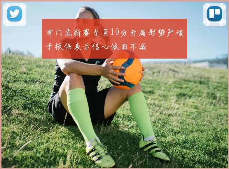 津门虎新赛季负10分开局形势严峻于根伟表示信心依旧不减